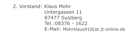 2. Vorstand: Klaus Mohr 	 		 	 Untergassen 11 	 		 	 87477 Sulzberg 	 		 	 Tel.:08376 - 1622 	 		 	 E-Mail: Mohrklaus910(at.)t-online.de